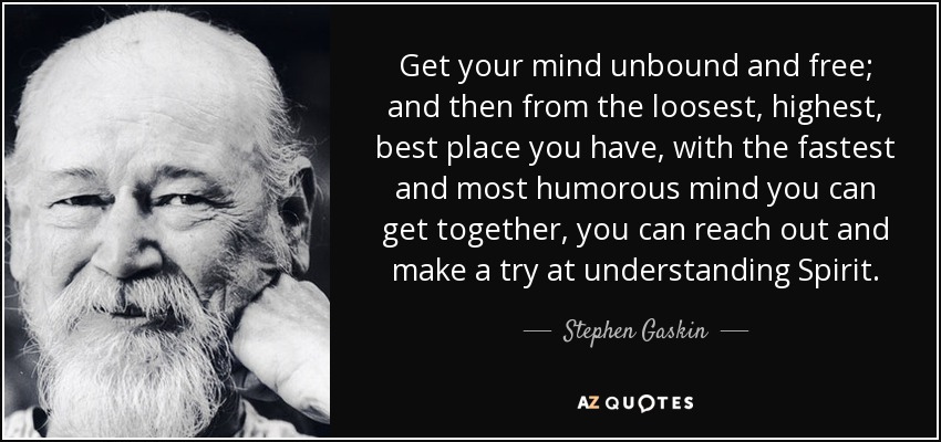 Get your mind unbound and free; and then from the loosest, highest, best place you have, with the fastest and most humorous mind you can get together, you can reach out and make a try at understanding Spirit. - Stephen Gaskin