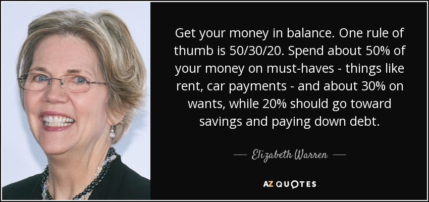Get your money in balance. One rule of thumb is 50/30/20. Spend about 50% of your money on must-haves - things like rent, car payments - and about 30% on wants, while 20% should go toward savings and paying down debt. - Elizabeth Warren