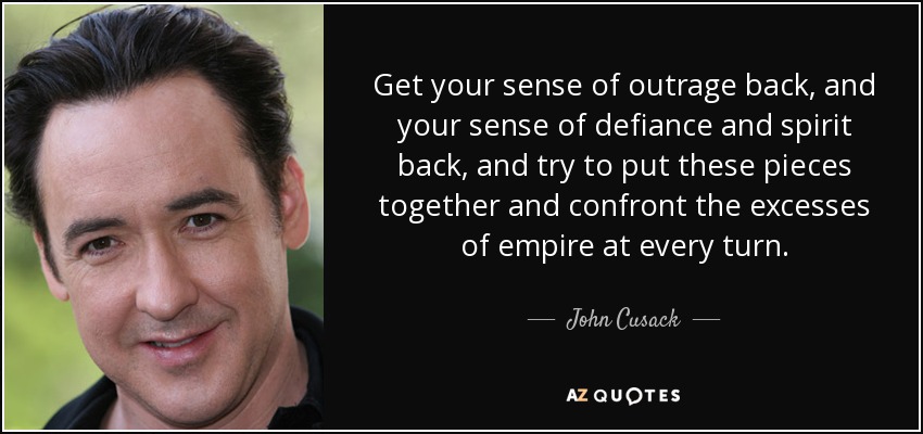 Get your sense of outrage back, and your sense of defiance and spirit back, and try to put these pieces together and confront the excesses of empire at every turn. - John Cusack