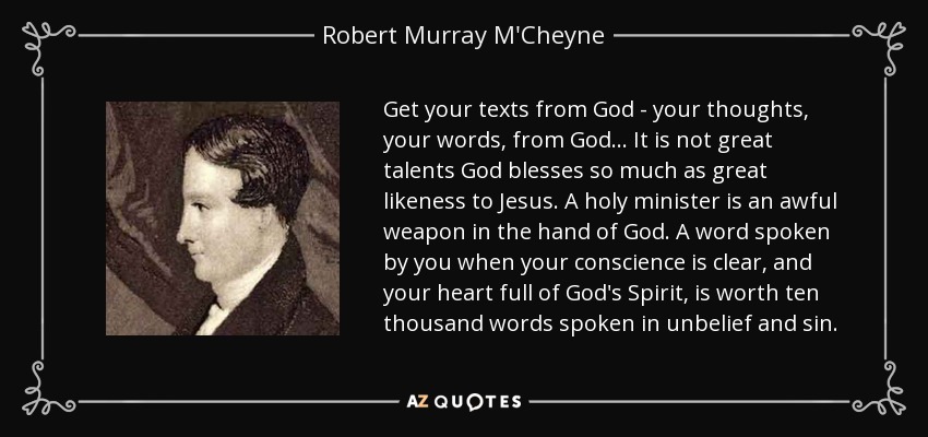 Get your texts from God - your thoughts, your words, from God... It is not great talents God blesses so much as great likeness to Jesus. A holy minister is an awful weapon in the hand of God. A word spoken by you when your conscience is clear, and your heart full of God's Spirit, is worth ten thousand words spoken in unbelief and sin. - Robert Murray M'Cheyne