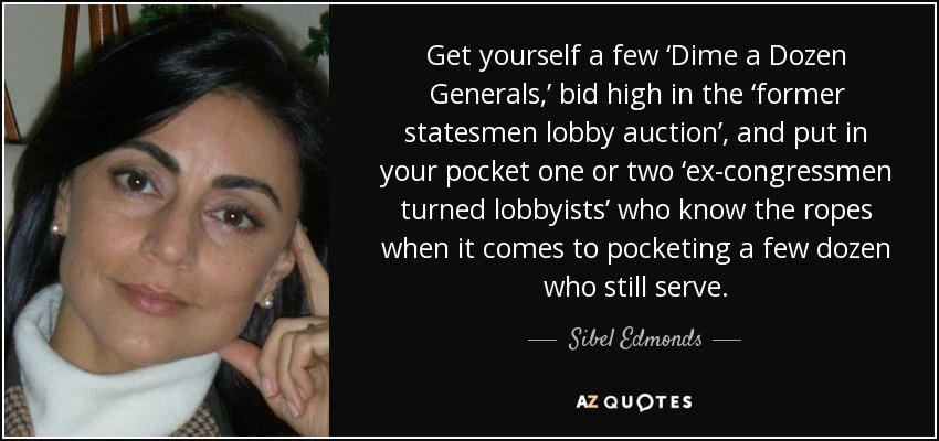Get yourself a few ‘Dime a Dozen Generals,’ bid high in the ‘former statesmen lobby auction’, and put in your pocket one or two ‘ex-congressmen turned lobbyists’ who know the ropes when it comes to pocketing a few dozen who still serve. - Sibel Edmonds