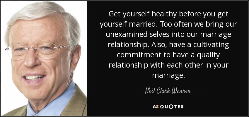 Get yourself healthy before you get yourself married. Too often we bring our unexamined selves into our marriage relationship. Also, have a cultivating commitment to have a quality relationship with each other in your marriage. - Neil Clark Warren