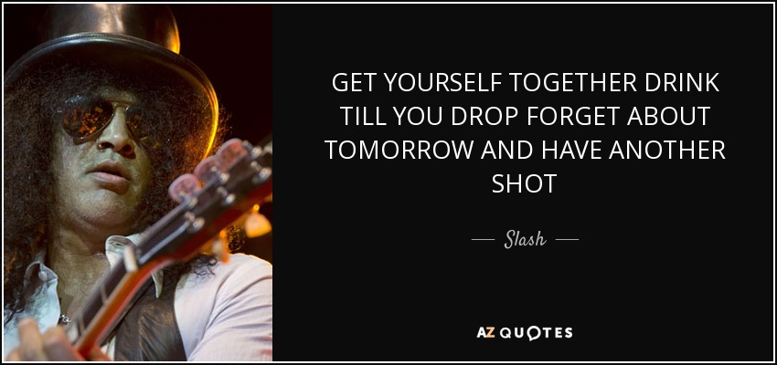GET YOURSELF TOGETHER DRINK TILL YOU DROP FORGET ABOUT TOMORROW AND HAVE ANOTHER SHOT - Slash