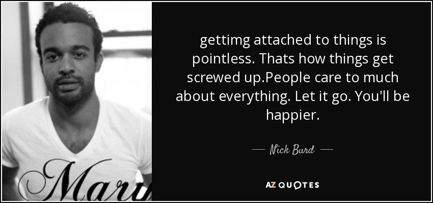 gettimg attached to things is pointless. Thats how things get screwed up.People care to much about everything. Let it go. You'll be happier. - Nick Burd