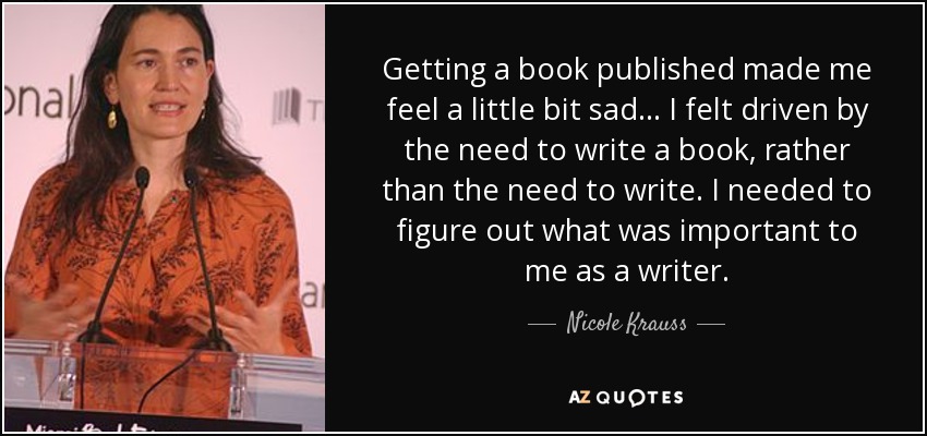 Getting a book published made me feel a little bit sad... I felt driven by the need to write a book, rather than the need to write. I needed to figure out what was important to me as a writer. - Nicole Krauss