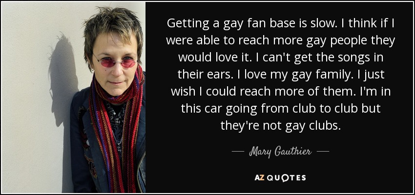 Getting a gay fan base is slow. I think if I were able to reach more gay people they would love it. I can't get the songs in their ears. I love my gay family. I just wish I could reach more of them. I'm in this car going from club to club but they're not gay clubs. - Mary Gauthier
