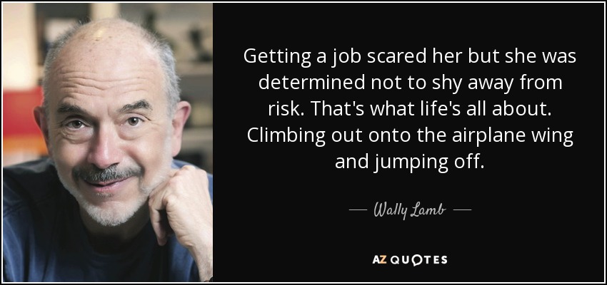 Getting a job scared her but she was determined not to shy away from risk. That's what life's all about. Climbing out onto the airplane wing and jumping off. - Wally Lamb