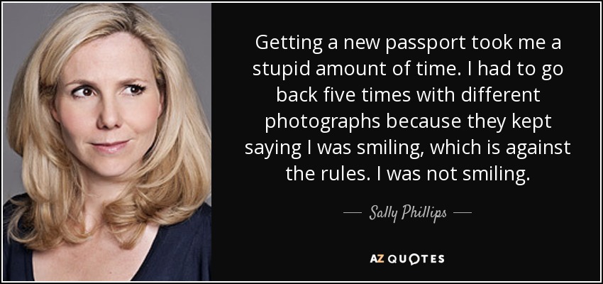 Getting a new passport took me a stupid amount of time. I had to go back five times with different photographs because they kept saying I was smiling, which is against the rules. I was not smiling. - Sally Phillips