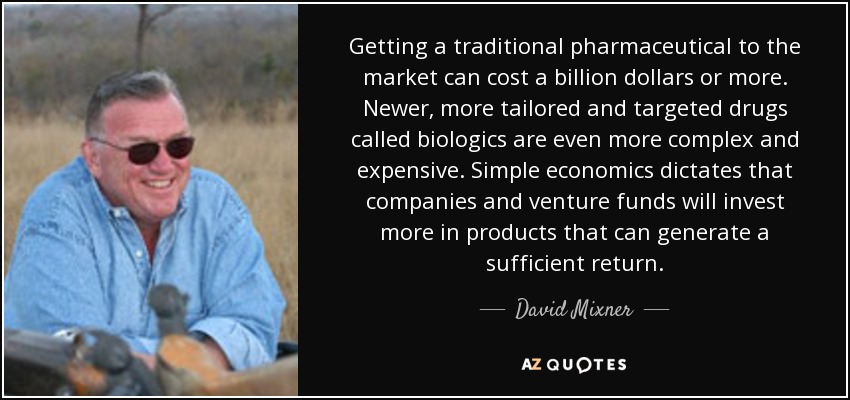 Getting a traditional pharmaceutical to the market can cost a billion dollars or more. Newer, more tailored and targeted drugs called biologics are even more complex and expensive. Simple economics dictates that companies and venture funds will invest more in products that can generate a sufficient return. - David Mixner