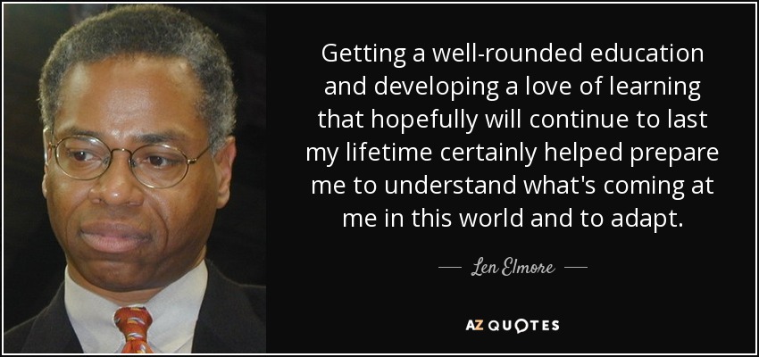 Getting a well-rounded education and developing a love of learning that hopefully will continue to last my lifetime certainly helped prepare me to understand what's coming at me in this world and to adapt. - Len Elmore