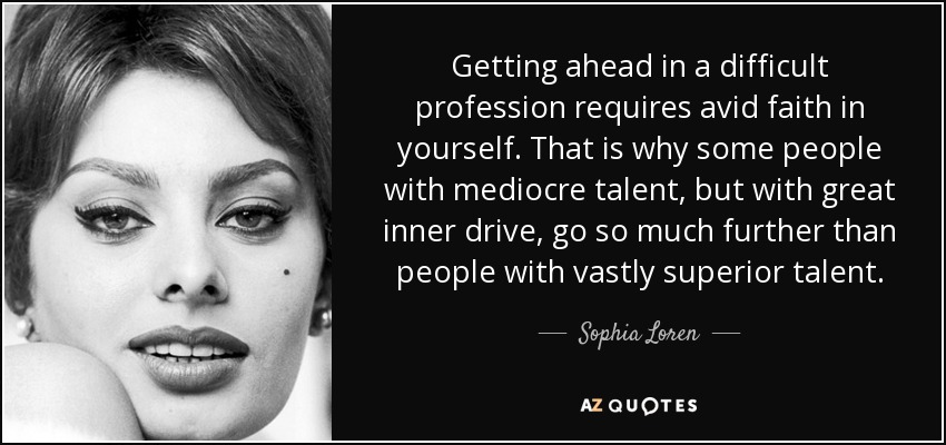 Getting ahead in a difficult profession requires avid faith in yourself. That is why some people with mediocre talent, but with great inner drive, go so much further than people with vastly superior talent. - Sophia Loren