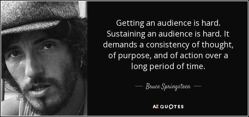 Getting an audience is hard. Sustaining an audience is hard. It demands a consistency of thought, of purpose, and of action over a long period of time. - Bruce Springsteen