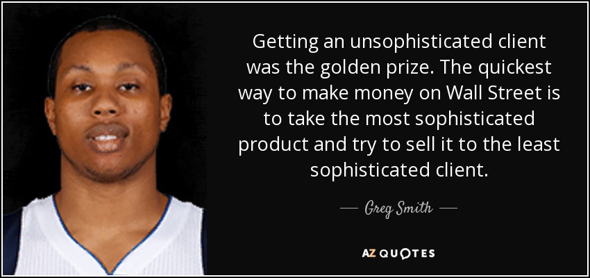 Getting an unsophisticated client was the golden prize. The quickest way to make money on Wall Street is to take the most sophisticated product and try to sell it to the least sophisticated client. - Greg Smith