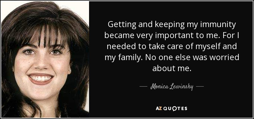 Getting and keeping my immunity became very important to me. For I needed to take care of myself and my family. No one else was worried about me. - Monica Lewinsky