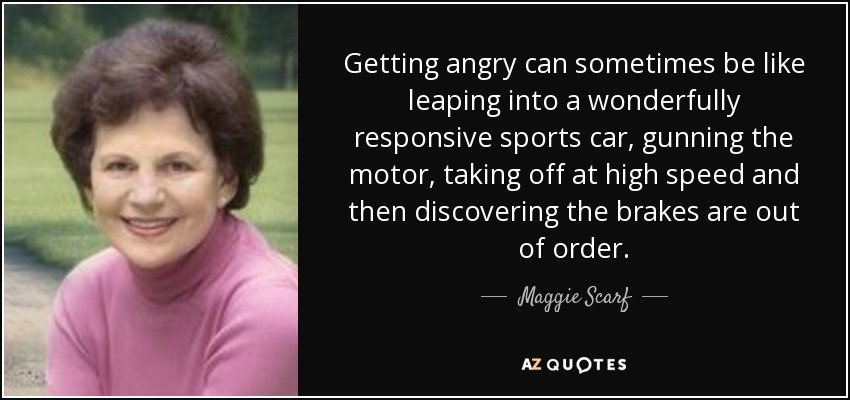 Getting angry can sometimes be like leaping into a wonderfully responsive sports car, gunning the motor, taking off at high speed and then discovering the brakes are out of order. - Maggie Scarf