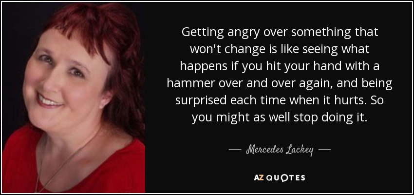Getting angry over something that won't change is like seeing what happens if you hit your hand with a hammer over and over again, and being surprised each time when it hurts. So you might as well stop doing it. - Mercedes Lackey