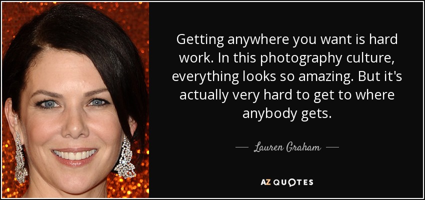 Getting anywhere you want is hard work. In this photography culture, everything looks so amazing. But it's actually very hard to get to where anybody gets. - Lauren Graham