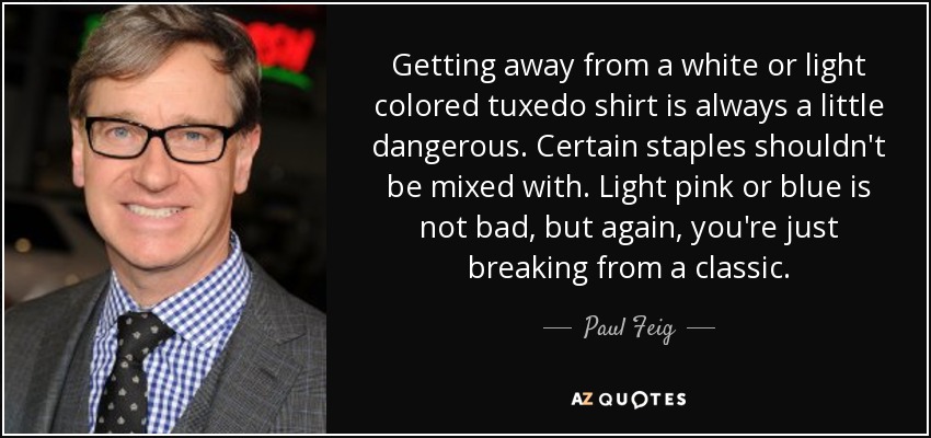 Getting away from a white or light colored tuxedo shirt is always a little dangerous. Certain staples shouldn't be mixed with. Light pink or blue is not bad, but again, you're just breaking from a classic. - Paul Feig