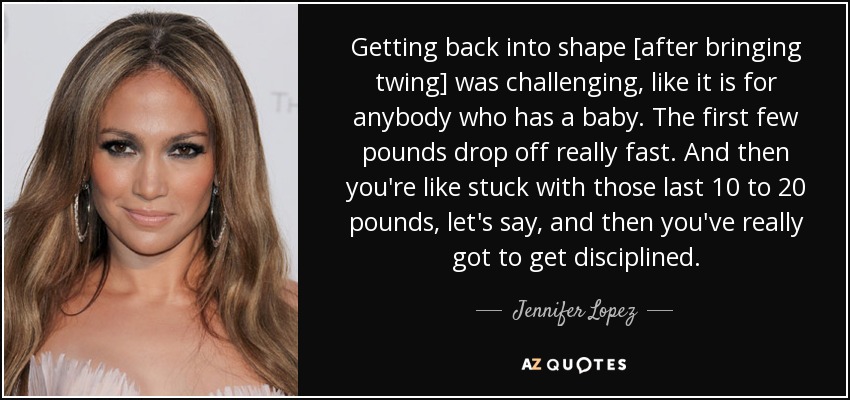 Getting back into shape [after bringing twing] was challenging, like it is for anybody who has a baby. The first few pounds drop off really fast. And then you're like stuck with those last 10 to 20 pounds, let's say, and then you've really got to get disciplined. - Jennifer Lopez