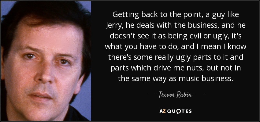 Getting back to the point, a guy like Jerry, he deals with the business, and he doesn't see it as being evil or ugly, it's what you have to do, and I mean I know there's some really ugly parts to it and parts which drive me nuts, but not in the same way as music business. - Trevor Rabin