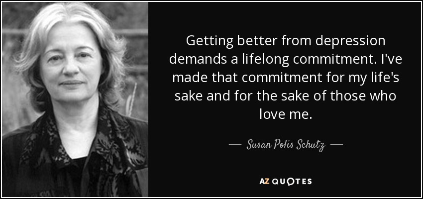 Getting better from depression demands a lifelong commitment. I've made that commitment for my life's sake and for the sake of those who love me. - Susan Polis Schutz