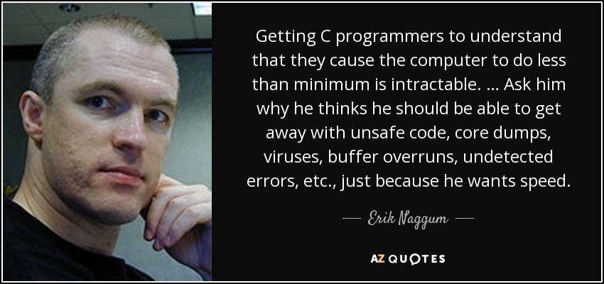 Getting C programmers to understand that they cause the computer to do less than minimum is intractable. … Ask him why he thinks he should be able to get away with unsafe code, core dumps, viruses, buffer overruns, undetected errors, etc., just because he wants speed. - Erik Naggum