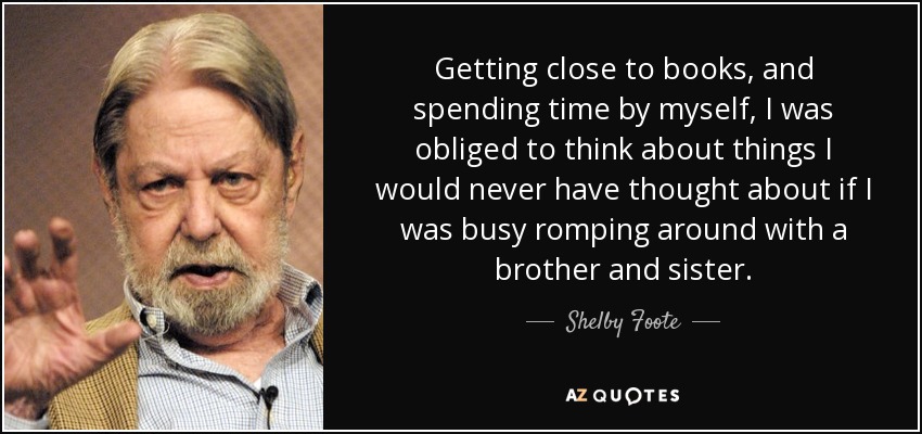 Getting close to books, and spending time by myself, I was obliged to think about things I would never have thought about if I was busy romping around with a brother and sister. - Shelby Foote