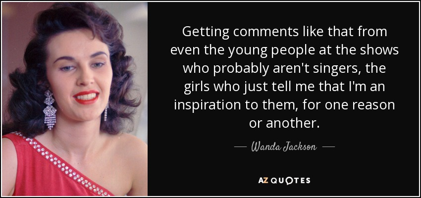 Getting comments like that from even the young people at the shows who probably aren't singers, the girls who just tell me that I'm an inspiration to them, for one reason or another. - Wanda Jackson