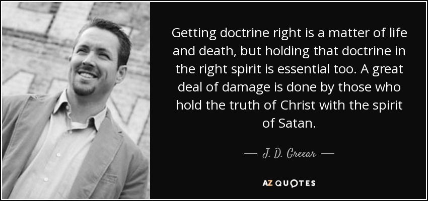 Getting doctrine right is a matter of life and death, but holding that doctrine in the right spirit is essential too. A great deal of damage is done by those who hold the truth of Christ with the spirit of Satan. - J. D. Greear