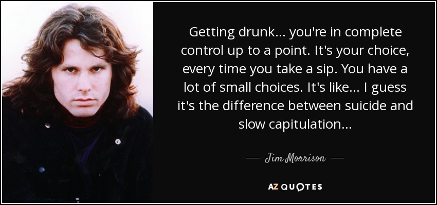 Getting drunk . . . you're in complete control up to a point. It's your choice, every time you take a sip. You have a lot of small choices. It's like . . . I guess it's the difference between suicide and slow capitulation . . . - Jim Morrison