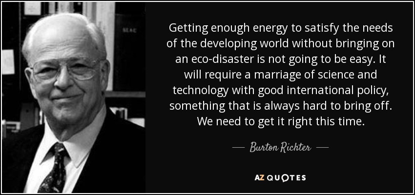 Getting enough energy to satisfy the needs of the developing world without bringing on an eco-disaster is not going to be easy. It will require a marriage of science and technology with good international policy, something that is always hard to bring off. We need to get it right this time. - Burton Richter