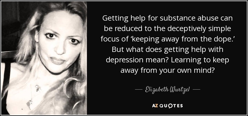 Getting help for substance abuse can be reduced to the deceptively simple focus of ‘keeping away from the dope.’ But what does getting help with depression mean? Learning to keep away from your own mind? - Elizabeth Wurtzel