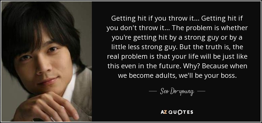 Getting hit if you throw it... Getting hit if you don't throw it... The problem is whether you're getting hit by a strong guy or by a little less strong guy. But the truth is, the real problem is that your life will be just like this even in the future. Why? Because when we become adults, we'll be your boss. - Seo Do-young