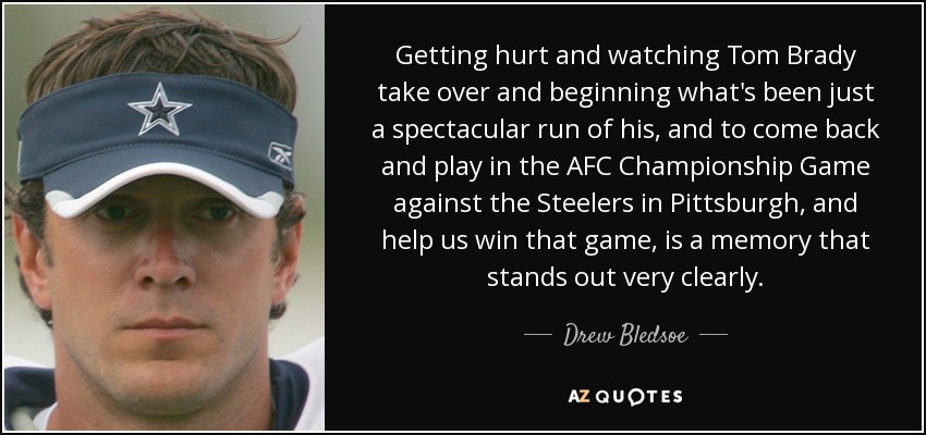 Getting hurt and watching Tom Brady take over and beginning what's been just a spectacular run of his, and to come back and play in the AFC Championship Game against the Steelers in Pittsburgh, and help us win that game, is a memory that stands out very clearly. - Drew Bledsoe