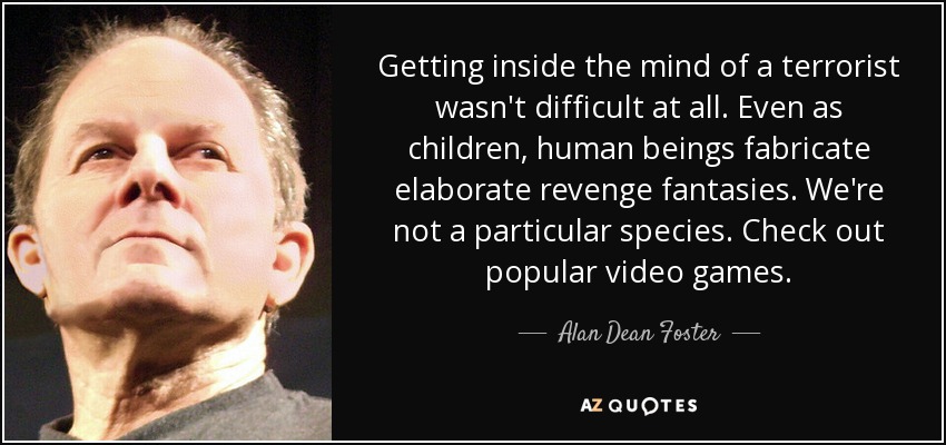 Getting inside the mind of a terrorist wasn't difficult at all. Even as children, human beings fabricate elaborate revenge fantasies. We're not a particular species. Check out popular video games. - Alan Dean Foster