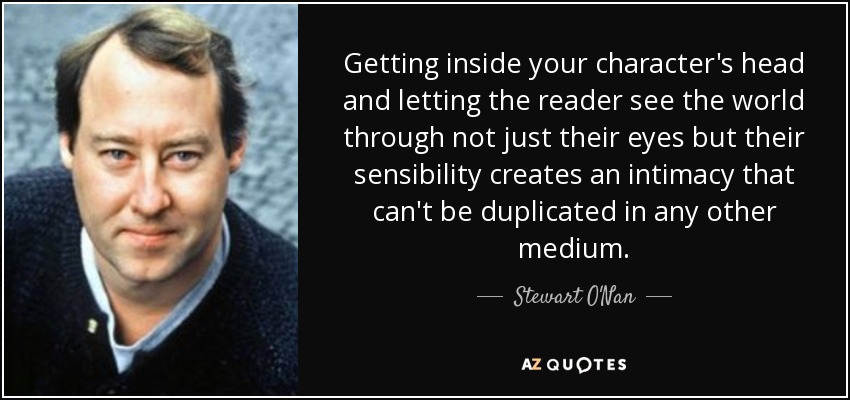 Getting inside your character's head and letting the reader see the world through not just their eyes but their sensibility creates an intimacy that can't be duplicated in any other medium. - Stewart O'Nan