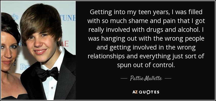 Getting into my teen years, I was filled with so much shame and pain that I got really involved with drugs and alcohol. I was hanging out with the wrong people and getting involved in the wrong relationships and everything just sort of spun out of control. - Pattie Mallette