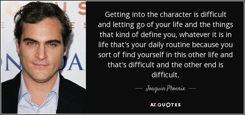 Getting into the character is difficult and letting go of your life and the things that kind of define you, whatever it is in life that's your daily routine because you sort of find yourself in this other life and that's difficult and the other end is difficult. - Joaquin Phoenix