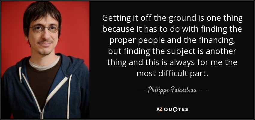 Getting it off the ground is one thing because it has to do with finding the proper people and the financing, but finding the subject is another thing and this is always for me the most difficult part. - Philippe Falardeau