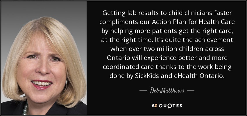 Getting lab results to child clinicians faster compliments our Action Plan for Health Care by helping more patients get the right care, at the right time. It's quite the achievement when over two million children across Ontario will experience better and more coordinated care thanks to the work being done by SickKids and eHealth Ontario. - Deb Matthews