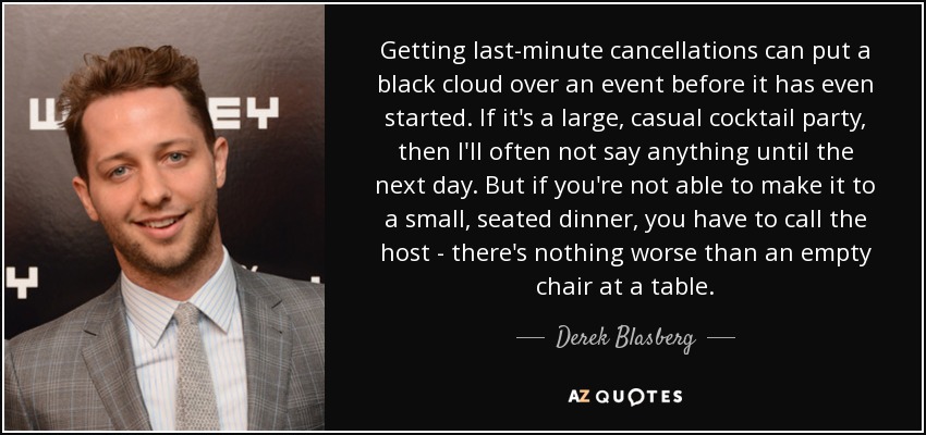Getting last-minute cancellations can put a black cloud over an event before it has even started. If it's a large, casual cocktail party, then I'll often not say anything until the next day. But if you're not able to make it to a small, seated dinner, you have to call the host - there's nothing worse than an empty chair at a table. - Derek Blasberg