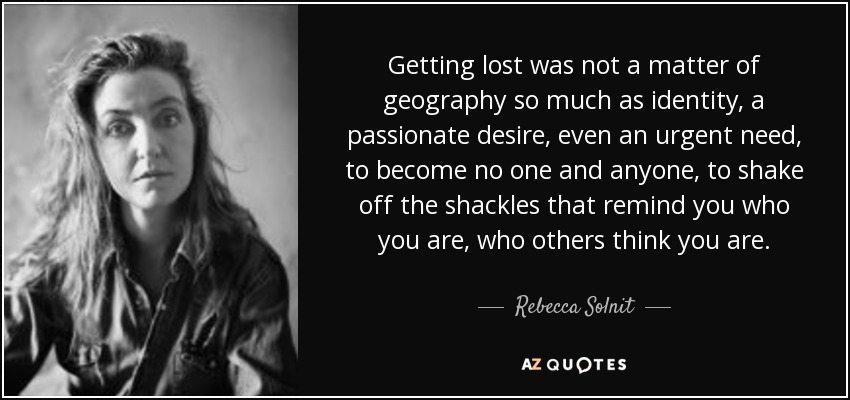 Getting lost was not a matter of geography so much as identity, a passionate desire, even an urgent need, to become no one and anyone, to shake off the shackles that remind you who you are, who others think you are. - Rebecca Solnit