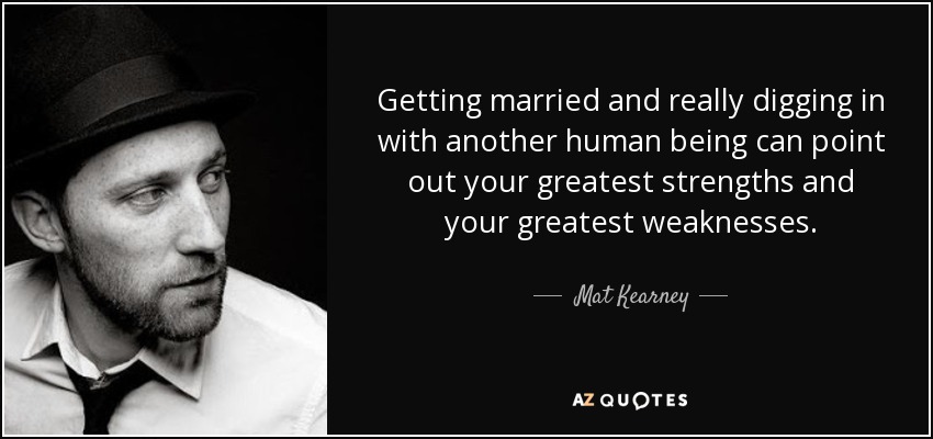 Getting married and really digging in with another human being can point out your greatest strengths and your greatest weaknesses. - Mat Kearney