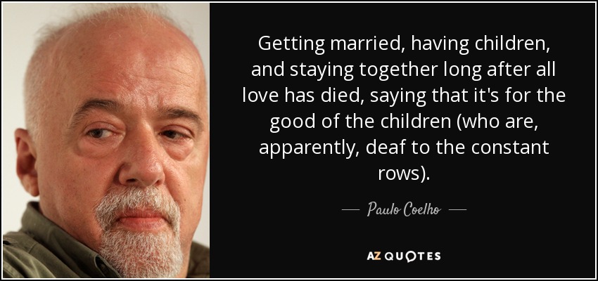 Getting married, having children, and staying together long after all love has died, saying that it's for the good of the children (who are, apparently, deaf to the constant rows). - Paulo Coelho