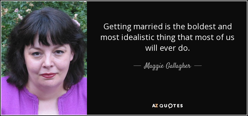 Getting married is the boldest and most idealistic thing that most of us will ever do. - Maggie Gallagher