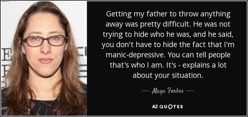 Getting my father to throw anything away was pretty difficult. He was not trying to hide who he was, and he said, you don't have to hide the fact that I'm manic-depressive. You can tell people that's who I am. It's - explains a lot about your situation. - Maya Forbes