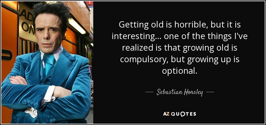 Getting old is horrible, but it is interesting . . . one of the things I've realized is that growing old is compulsory, but growing up is optional. - Sebastian Horsley