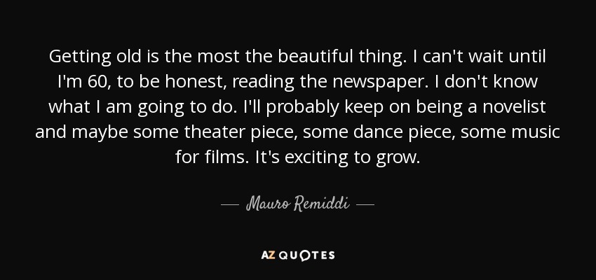 Getting old is the most the beautiful thing. I can't wait until I'm 60, to be honest, reading the newspaper. I don't know what I am going to do. I'll probably keep on being a novelist and maybe some theater piece, some dance piece, some music for films. It's exciting to grow. - Mauro Remiddi