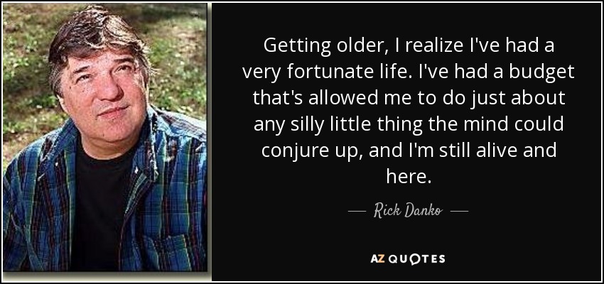 Getting older, I realize I've had a very fortunate life. I've had a budget that's allowed me to do just about any silly little thing the mind could conjure up, and I'm still alive and here. - Rick Danko