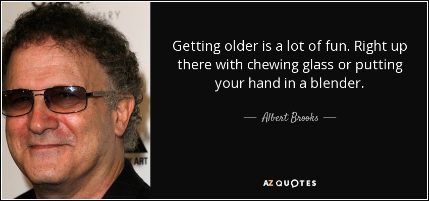 Getting older is a lot of fun. Right up there with chewing glass or putting your hand in a blender. - Albert Brooks